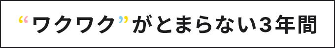 “ワクワク”がとまらない3年間
